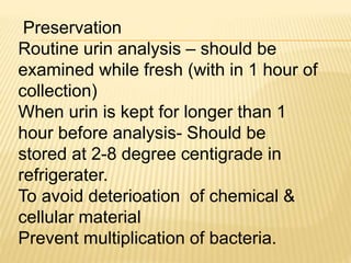 Preservation
Routine urin analysis – should be
examined while fresh (with in 1 hour of
collection)
When urin is kept for longer than 1
hour before analysis- Should be
stored at 2-8 degree centigrade in
refrigerater.
To avoid deterioation of chemical &
cellular material
Prevent multiplication of bacteria.
 