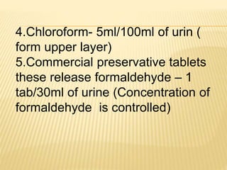 4.Chloroform- 5ml/100ml of urin (
form upper layer)
5.Commercial preservative tablets
these release formaldehyde – 1
tab/30ml of urine (Concentration of
formaldehyde is controlled)
 