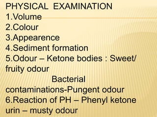 PHYSICAL EXAMINATION
1.Volume
2.Colour
3.Appearence
4.Sediment formation
5.Odour – Ketone bodies : Sweet/
fruity odour
Bacterial
contaminations-Pungent odour
6.Reaction of PH – Phenyl ketone
urin – musty odour
 