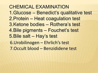 CHEMICAL EXAMINATION
1.Glucose – Benedict’s qualitative test
2.Protein – Heat coagulation test
3.Ketone bodies – Rothera’s test
4.Bile pigments – Fouchet’s test
5.Bile salt – Hay’s test
6.Urobilinogen – Ehrlich’s test
7.Occult blood – Benzididene test
 