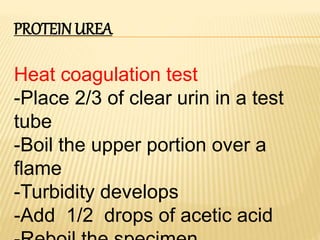 PROTEIN UREA
Heat coagulation test
-Place 2/3 of clear urin in a test
tube
-Boil the upper portion over a
flame
-Turbidity develops
-Add 1/2 drops of acetic acid
 