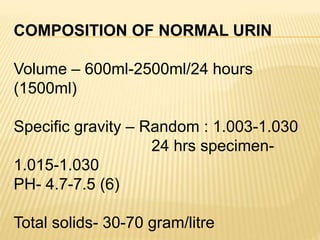 COMPOSITION OF NORMAL URIN
Volume – 600ml-2500ml/24 hours
(1500ml)
Specific gravity – Random : 1.003-1.030
24 hrs specimen-
1.015-1.030
PH- 4.7-7.5 (6)
Total solids- 30-70 gram/litre
 