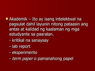 Akademik – Ito ay isang intelektwal na pagsulat dahil layunin nitong pataasin ang antas at kalidad ng kaalaman ng mga estudyante sa paaralan.  - kritikal na sanaysay - lab report - eksperimento -  term paper  o pamanahong papel 