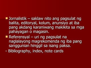 Jornalistik – saklaw nito ang pagsulat ng balita, editoryal, kolum, anunsiyo at iba pang akdang karaniwang makikita sa mga pahayagan o magasin. Referensyal – uri ng pagsulat na naglalayong magrekomenda ng iba pang sanggunian hinggil sa isang paksa. - Bibliography, index, note cards 