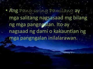 • Ang Pang-uring Pamilang ay
mga salitang nagsasaad mg bilang
ng mga pangngalan. Ito ay
nagsaad ng dami o kakauntian ng
mga pangngalan inilalarawan.
 