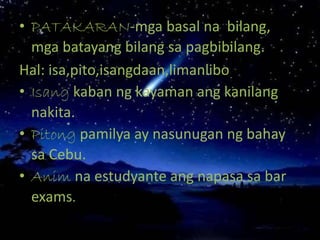 • PATAKARAN-mga basal na bilang,
mga batayang bilang sa pagbibilang.
Hal: isa,pito,isangdaan,limanlibo
• Isang kaban ng kayaman ang kanilang
nakita.
• Pitong pamilya ay nasunugan ng bahay
sa Cebu.
• Anim na estudyante ang napasa sa bar
exams.
 