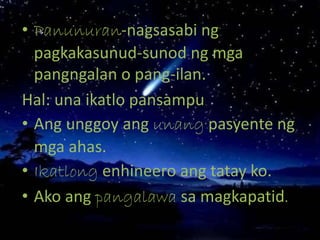 • Panunuran-nagsasabi ng
pagkakasunud-sunod ng mga
pangngalan o pang-ilan.
Hal: una ikatlo pansampu
• Ang unggoy ang unang pasyente ng
mga ahas.
• Ikatlong enhineero ang tatay ko.
• Ako ang pangalawa sa magkapatid.
 