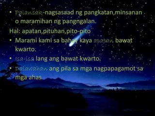 • Palansak-nagsasaad ng pangkatan,minsanan
o maramihan ng pangngalan.
Hal: apatan,pituhan,pito-pito
• Marami kami sa bahay kaya apatan bawat
kwarto.
• Isa-isa lang ang bawat kwarto.
• Dalawahan ang pila sa mga nagpapagamot sa
mga ahas
 