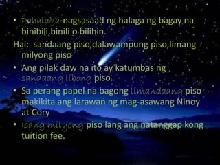 • Pahalaga-nagsasaad ng halaga ng bagay na
binibili,binili o bilihin.
Hal: sandaang piso,dalawampung piso,limang
milyong piso
• Ang pilak daw na ito ay katumbas ng
sandaang libong piso.
• Sa perang papel na bagong limandaang piso
makikita ang larawan ng mag-asawang Ninoy
at Cory
• Isang milyong piso lang ang natanggap kong
tuition fee.
 