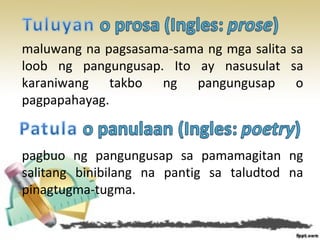 maluwang na pagsasama-sama ng mga salita sa
loob ng pangungusap. Ito ay nasusulat sa
karaniwang takbo ng pangungusap o
pagpapahayag.
pagbuo ng pangungusap sa pamamagitan ng
salitang binibilang na pantig sa taludtod na
pinagtugma-tugma.
 