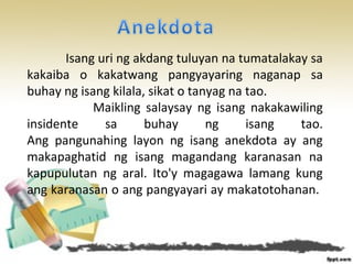Isang uri ng akdang tuluyan na tumatalakay sa
kakaiba o kakatwang pangyayaring naganap sa
buhay ng isang kilala, sikat o tanyag na tao.
Maikling salaysay ng isang nakakawiling
insidente sa buhay ng isang tao.
Ang pangunahing layon ng isang anekdota ay ang
makapaghatid ng isang magandang karanasan na
kapupulutan ng aral. Ito'y magagawa lamang kung
ang karanasan o ang pangyayari ay makatotohanan.
 