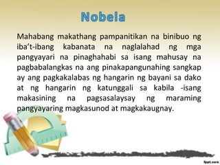 Mahabang makathang pampanitikan na binibuo ng
iba’t-ibang kabanata na naglalahad ng mga
pangyayari na pinaghahabi sa isang mahusay na
pagbabalangkas na ang pinakapangunahing sangkap
ay ang pagkakalabas ng hangarin ng bayani sa dako
at ng hangarin ng katunggali sa kabila -isang
makasining na pagsasalaysay ng maraming
pangyayaring magkasunod at magkakaugnay.
 