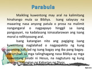 Maikling kuwentong may aral na kalimitang
hinahango mula sa Bibliya. Isang salaysay na
maaaring nasa anyong patula o prosa na malimit
nangangaral o nagpapayo hinggil sa isang
pangyayari, na kadalasang isinasalarawan ang isang
moral o relihiyosong aral.
Isang katangian nito ang pagiging isang
kuwentong naglalahad o nagpapakita ng kung
paanong katulad ng isang bagay ang iba pang bagay.
Karamihan sa mga talinghagang nasa Bibliya ay mga
kuwentong sinabi ni Hesus, na nagtuturo ng kung
ano ang katangian ng Kaharian ng Diyos.
 