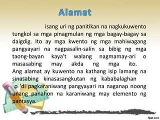 isang uri ng panitikan na nagkukuwento
tungkol sa mga pinagmulan ng mga bagay-bagay sa
daigdig. Ito ay mga kwento ng mga mahiwagang
pangyayari na nagpasalin-salin sa bibig ng mga
taong-bayan kaya't walang nagmamay-ari o
masasabing may akda ng mga ito.
Ang alamat ay kuwento na kathang isip lamang na
sinasabing kinasasangkutan ng kababalaghan
o 'di pagkaraniwang pangyayari na naganap noong
unang panahon na karaniwang may elemento ng
pantasya.
 