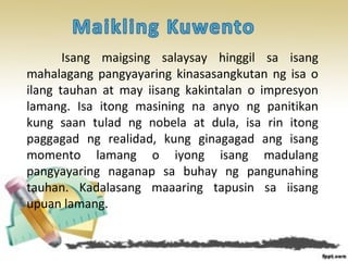 Isang maigsing salaysay hinggil sa isang
mahalagang pangyayaring kinasasangkutan ng isa o
ilang tauhan at may iisang kakintalan o impresyon
lamang. Isa itong masining na anyo ng panitikan
kung saan tulad ng nobela at dula, isa rin itong
paggagad ng realidad, kung ginagagad ang isang
momento lamang o iyong isang madulang
pangyayaring naganap sa buhay ng pangunahing
tauhan. Kadalasang maaaring tapusin sa iisang
upuan lamang.
 