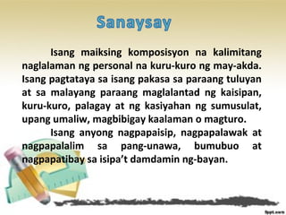 Isang maiksing komposisyon na kalimitang
naglalaman ng personal na kuru-kuro ng may-akda.
Isang pagtataya sa isang pakasa sa paraang tuluyan
at sa malayang paraang maglalantad ng kaisipan,
kuru-kuro, palagay at ng kasiyahan ng sumusulat,
upang umaliw, magbibigay kaalaman o magturo.
Isang anyong nagpapaisip, nagpapalawak at
nagpapalalim sa pang-unawa, bumubuo at
nagpapatibay sa isipa’t damdamin ng-bayan.
 