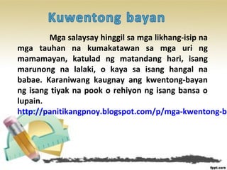 Mga salaysay hinggil sa mga likhang-isip na
mga tauhan na kumakatawan sa mga uri ng
mamamayan, katulad ng matandang hari, isang
marunong na lalaki, o kaya sa isang hangal na
babae. Karaniwang kaugnay ang kwentong-bayan
ng isang tiyak na pook o rehiyon ng isang bansa o
lupain.
http://panitikangpnoy.blogspot.com/p/mga-kwentong-ba
 