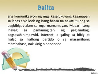 ang komunikasyon ng mga kasalukuyang kaganapan
sa labas at/o loob ng isang bansa na nakatutulong sa
pagbibigay-alam sa mga mamamayan. Maaari itong
ihayag sa pamamagitan ng paglilimbag,
pagsasahihimpawid, Internet, o galing sa bibig at
ikalat sa ikatlong partido o sa maramihang
mambabasa, nakikinig o nanonood.
 