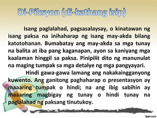 Isang paglalahad, pagsasalaysay, o kinatawan ng
isang paksa na inihaharap ng isang may-akda bilang
katotohanan. Bumabatay ang may-akda sa mga tunay
na balita at iba pang kaganapan, ayon sa kaniyang mga
kaalaman hinggil sa paksa. Pinipilit dito ng manunulat
na maging tumpak sa mga detalye ng mga pangyayari.
Hindi gawa-gawa lamang ang nakakaingganyong
kuwento. Ang ganitong paghaharap o presentasyon ay
maaaring tumpak o hindi; na ang ibig sabihin ay
maaaring magbigay ng tunay o hindi tunay na
paglalahad ng paksang tinutukoy.
 