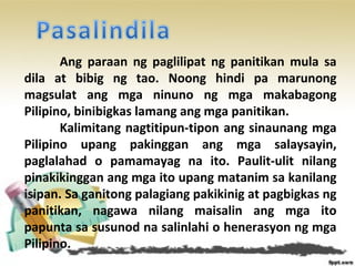 Ang paraan ng paglilipat ng panitikan mula sa
dila at bibig ng tao. Noong hindi pa marunong
magsulat ang mga ninuno ng mga makabagong
Pilipino, binibigkas lamang ang mga panitikan.
Kalimitang nagtitipun-tipon ang sinaunang mga
Pilipino upang pakinggan ang mga salaysayin,
paglalahad o pamamayag na ito. Paulit-ulit nilang
pinakikinggan ang mga ito upang matanim sa kanilang
isipan. Sa ganitong palagiang pakikinig at pagbigkas ng
panitikan, nagawa nilang maisalin ang mga ito
papunta sa susunod na salinlahi o henerasyon ng mga
Pilipino.
 