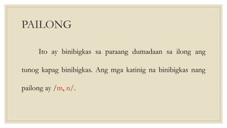 PAILONG
Ito ay binibigkas sa paraang dumadaan sa ilong ang
tunog kapag binibigkas. Ang mga katinig na binibigkas nang
pailong ay /m, n/.
 