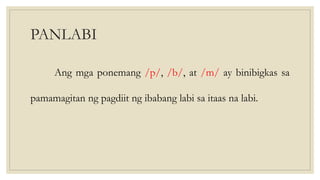 PANLABI
Ang mga ponemang /p/, /b/, at /m/ ay binibigkas sa
pamamagitan ng pagdiit ng ibabang labi sa itaas na labi.
 