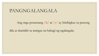 PANGNGALANGALA
Ang mga ponemang /ñ/ at /y/ ay binibigkas sa punong
dila at dumidiit sa matigas na bahagi ng ngalangala.
 