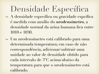Densidade Especíﬁca
A densidade especíﬁca ou gravidade espcíﬁca
é medida com auxílio do urodensímetro, a
densidade normal da urina humana ﬁca entre
1010 e 1030.
Um urodensímetro está calibrado para uma
determinada temperatura; em caso de não
correspondência, adicionar/subtrair uma
unidade ao valor de densidade obtido para
cada intervalo de 3ºC acima/abaixo da
temperatura para que o urodensímetro está
calibrado.
 