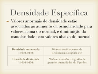 Densidade Especíﬁca
Valores anormais de densidade estão
associados ao aumento da osmolaridade para
valores acima do normal, e diminuição da
osmolaridade para valores abaixo do normal:
Densidade aumentada
(>1010-1030)
Diabetes mellitus, casos de
desidratação, oligúria etc.
Densidade diminuída
(<1010-1030)
Diabetes insipidus e ingestão de
grandes quantidades de líquidos
 