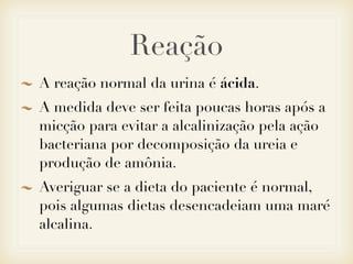 Reação
A reação normal da urina é ácida.
A medida deve ser feita poucas horas após a
micção para evitar a alcalinização pela ação
bacteriana por decomposição da ureia e
produção de amônia.
Averiguar se a dieta do paciente é normal,
pois algumas dietas desencadeiam uma maré
alcalina.
 