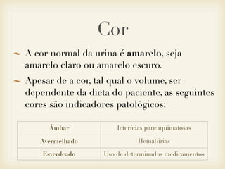 Cor
A cor normal da urina é amarelo, seja
amarelo claro ou amarelo escuro.
Apesar de a cor, tal qual o volume, ser
dependente da dieta do paciente, as seguintes
cores são indicadores patológicos:
Âmbar Icterícias parenquimatosas
Avermelhado Hematúrias
Esverdeado Uso de determinados medicamentos
 