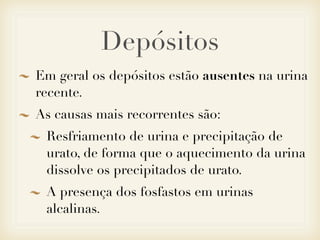 Depósitos
Em geral os depósitos estão ausentes na urina
recente.
As causas mais recorrentes são:
Resfriamento de urina e precipitação de
urato, de forma que o aquecimento da urina
dissolve os precipitados de urato.
A presença dos fosfastos em urinas
alcalinas.
 
