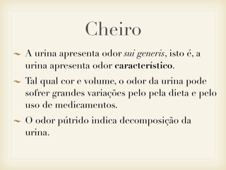 Cheiro
A urina apresenta odor sui generis, isto é, a
urina apresenta odor característico.
Tal qual cor e volume, o odor da urina pode
sofrer grandes variações pelo pela dieta e pelo
uso de medicamentos.
O odor pútrido indica decomposição da
urina.
 