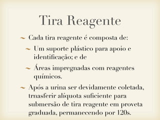 Tira Reagente
Cada tira reagente é composta de:
Um suporte plástico para apoio e
identiﬁcação; e de
Áreas impregnadas com reagentes
químicos.
Após a urina ser devidamente coletada,
trnasferir alíquota suﬁciente para
submersão de tira reagente em proveta
graduada, permanecendo por 120s.
 