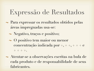 Expressão de Resultados
Para expressar os resultados obtidos pelas
áreas impregnadas usa-se:
Negativo, traços e positivo;
O positivo tem maior ou menor
concentração indicada por +, + +, + + + e
+ + + +.
Atentar-se a observações escritas na bula de
cada produto e de responsabilidade de seus
fabricantes.
 