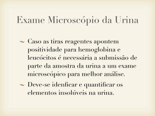 Exame Microscópio da Urina
Caso as tiras reagentes apontem
positividade para hemoglobina e
leucócitos é necessária a submissão de
parte da amostra da urina a um exame
microscópico para melhor análise.
Deve-se idenﬁcar e quantiﬁcar os
elementos insolúveis na urina.
 