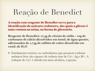 Reação de Benedict
A reação com reagente de Benedict serve para a
identiﬁcação de açúcares redutores, dos quais a glicose é
mais comum na urina, na forma de glicosúria.
Reagente de Benedict: 17,3g de citrato de sódio + 10g de
carbonato de cálcio dissolvidos em 60mL de água quente,
adicionados de 1,73g de sulfato de cobre dissolvido em
10mL de H2O
❖ Fundamento teórico: os carboidratos que possuem carbono
anômero livre são capazes de reduzir íons de Cu2+, Ag e Bi2+. A
redução de Cu2+ é obtida em meio alcalino, a quente.
 