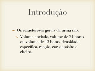 Introdução
Os caractereses gerais da urina são:
Volume enviado, volume de 24 horas
ou volume de 12 horas, densidade
especíﬁca, reação, cor, depósito e
cheiro.
 