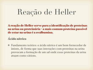 Reação de Heller
A reação de Heller serve para a identiﬁcação de proteínas
na urina ou proteinúria - a mais comum proteína passível
de estar na urina é a ovalbumina.
Ácido nítrico
❖ Fundamento teórico: o ácido nítrico é um bom fornecedor de
ânions, de forma que suas interações com proteínas na urina
provocam a formação de um sal onde essas proteínas da urina
atuam como cátions.
 