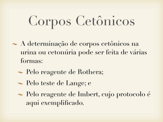 Corpos Cetônicos
A determinação de corpos cetônicos na
urina ou cetonúria pode ser feita de várias
formas:
Pelo reagente de Rothera;
Pelo teste de Lange; e
Pelo reagente de Imbert, cujo protocolo é
aqui exempliﬁcado.
 