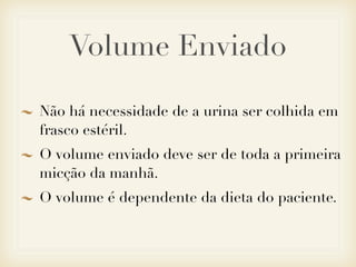 Volume Enviado
Não há necessidade de a urina ser colhida em
frasco estéril.
O volume enviado deve ser de toda a primeira
micção da manhã.
O volume é dependente da dieta do paciente.
 
