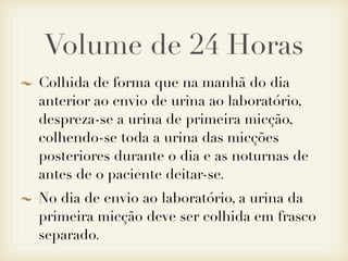 Volume de 24 Horas
Colhida de forma que na manhã do dia
anterior ao envio de urina ao laboratório,
despreza-se a urina de primeira micção,
colhendo-se toda a urina das micções
posteriores durante o dia e as noturnas de
antes de o paciente deitar-se.
No dia de envio ao laboratório, a urina da
primeira micção deve ser colhida em frasco
separado.
 