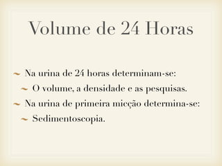Volume de 24 Horas
Na urina de 24 horas determinam-se:
O volume, a densidade e as pesquisas.
Na urina de primeira micção determina-se:
Sedimentoscopia.
 