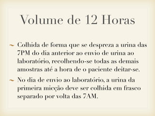 Volume de 12 Horas
Colhida de forma que se despreza a urina das
7PM do dia anterior ao envio de urina ao
laboratório, recolhendo-se todas as demais
amostras até a hora de o paciente deitar-se.
No dia de envio ao laboratório, a urina da
primeira micção deve ser colhida em frasco
separado por volta das 7AM.
 