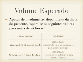 Volume Esperado
Apesar de o volume ser dependente da dieta
do paciente, espera-se os seguintes valores
para urina de 24 horas:
Adulto normal 1200-1800mL
Crianças de 6-12 anos de idade
600-900mL
(metade do valor de referência
para adulto normal)
Crianças de 1-4 anos de idade
300-450mL
(¼ do valor de referência para
adutlo normal)
 