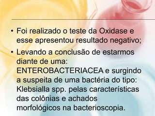 • Foi realizado o teste da Oxidase e
  esse apresentou resultado negativo;
• Levando a conclusão de estarmos
  diante de uma:
  ENTEROBACTERIACEA e surgindo
  a suspeita de uma bactéria do tipo:
  Klebsialla spp. pelas características
  das colônias e achados
  morfológicos na bacterioscopia.
 