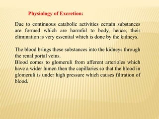 Physiology of Excretion:
Due to continuous catabolic activities certain substances
are formed which are harmful to body, hence, their
elimination is very essential which is done by the kidneys.
The blood brings these substances into the kidneys through
the renal portal veins.
Blood comes to glomeruli from afferent arterioles which
have a wider lumen then the capillaries so that the blood in
glomeruli is under high pressure which causes filtration of
blood.
 