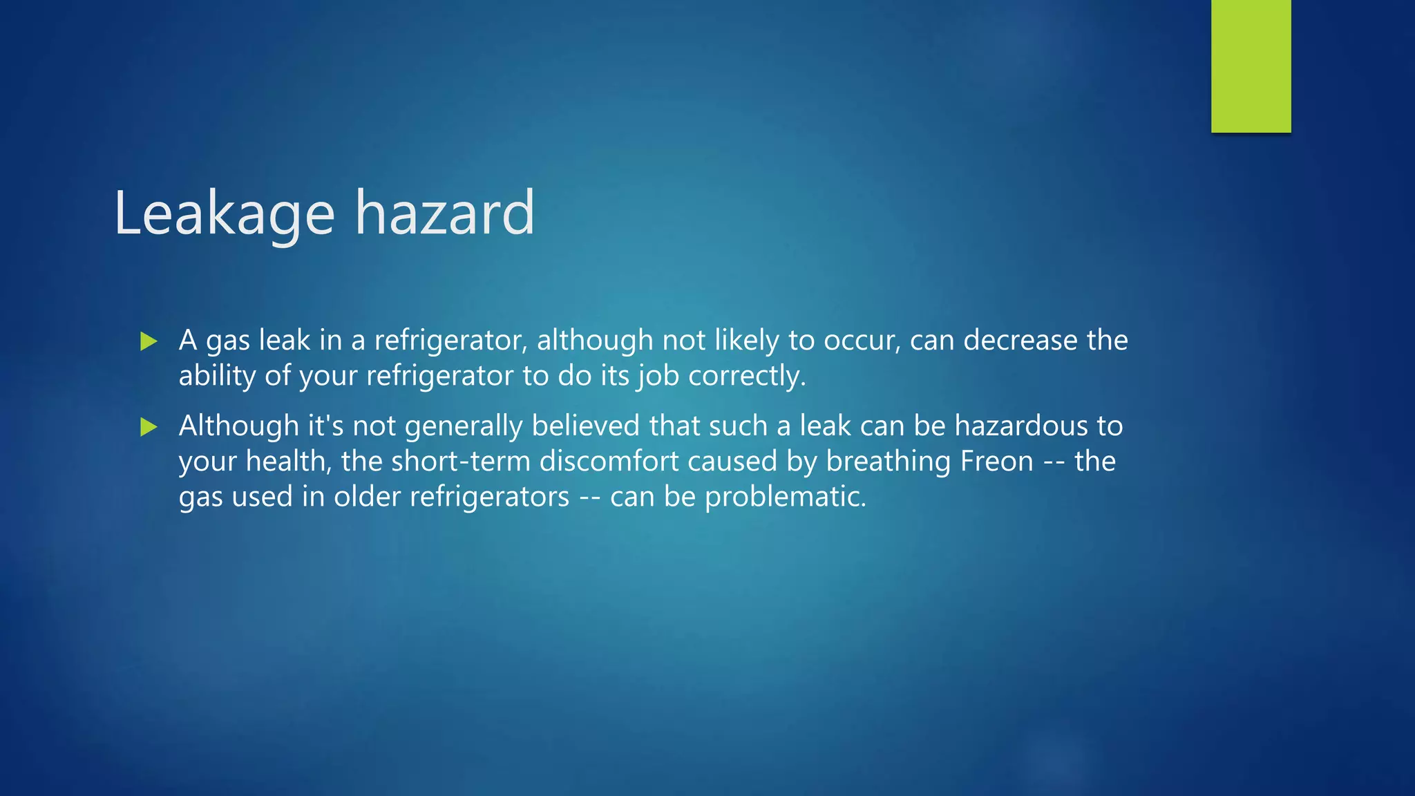 Leakage hazard
 A gas leak in a refrigerator, although not likely to occur, can decrease the
ability of your refrigerator to do its job correctly.
 Although it's not generally believed that such a leak can be hazardous to
your health, the short-term discomfort caused by breathing Freon -- the
gas used in older refrigerators -- can be problematic.
 
