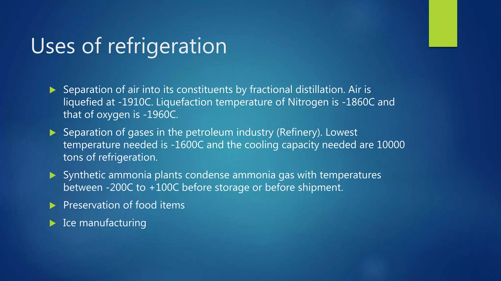 Uses of refrigeration
 Separation of air into its constituents by fractional distillation. Air is
liquefied at -1910C. Liquefaction temperature of Nitrogen is -1860C and
that of oxygen is -1960C.
 Separation of gases in the petroleum industry (Refinery). Lowest
temperature needed is -1600C and the cooling capacity needed are 10000
tons of refrigeration.
 Synthetic ammonia plants condense ammonia gas with temperatures
between -200C to +100C before storage or before shipment.
 Preservation of food items
 Ice manufacturing
 