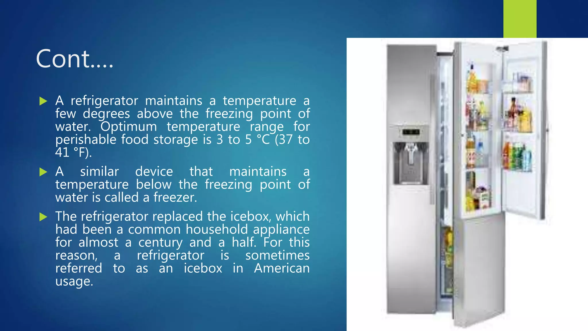 Cont.…
 A refrigerator maintains a temperature a
few degrees above the freezing point of
water. Optimum temperature range for
perishable food storage is 3 to 5 °C (37 to
41 °F).
 A similar device that maintains a
temperature below the freezing point of
water is called a freezer.
 The refrigerator replaced the icebox, which
had been a common household appliance
for almost a century and a half. For this
reason, a refrigerator is sometimes
referred to as an icebox in American
usage.
 